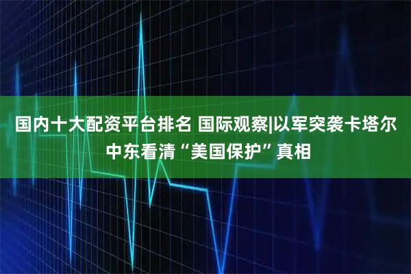 国内十大配资平台排名 国际观察|以军突袭卡塔尔 中东看清“美国保护”真相