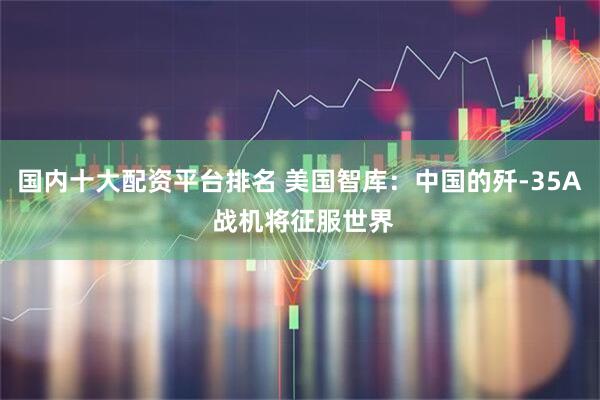 国内十大配资平台排名 美国智库：中国的歼-35A 战机将征服世界