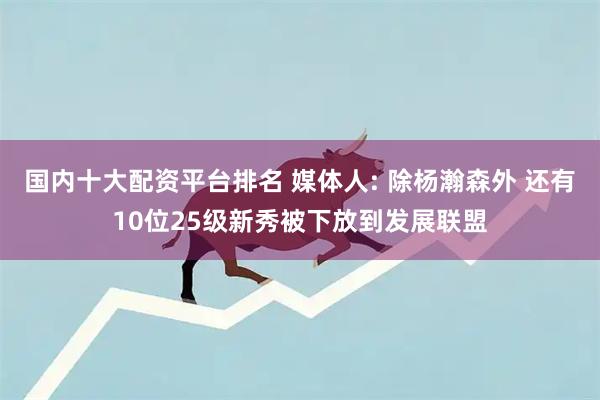 国内十大配资平台排名 媒体人: 除杨瀚森外 还有10位25级新秀被下放到发展联盟