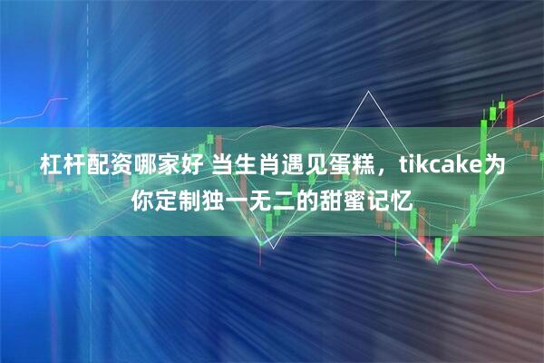 杠杆配资哪家好 当生肖遇见蛋糕，tikcake为你定制独一无二的甜蜜记忆