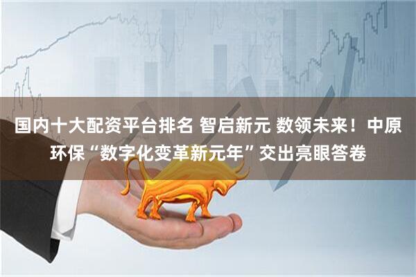 国内十大配资平台排名 智启新元 数领未来！中原环保“数字化变革新元年”交出亮眼答卷