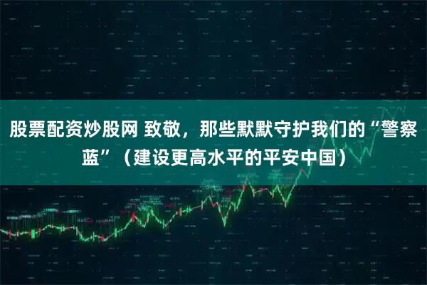 股票配资炒股网 致敬，那些默默守护我们的“警察蓝”（建设更高水平的平安中国）