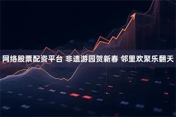 网络股票配资平台 非遗游园贺新春 邻里欢聚乐翻天