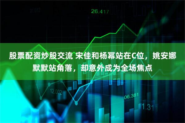 股票配资炒股交流 宋佳和杨幂站在C位，姚安娜默默站角落，却意外成为全场焦点