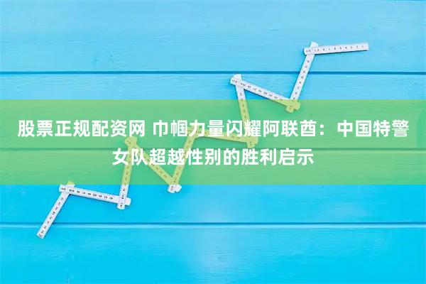 股票正规配资网 巾帼力量闪耀阿联酋：中国特警女队超越性别的胜利启示