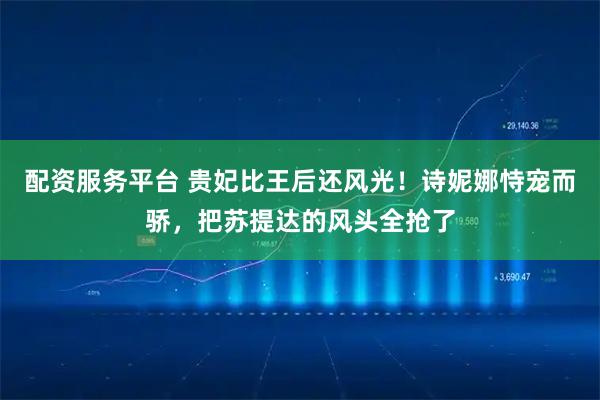 配资服务平台 贵妃比王后还风光！诗妮娜恃宠而骄，把苏提达的风头全抢了
