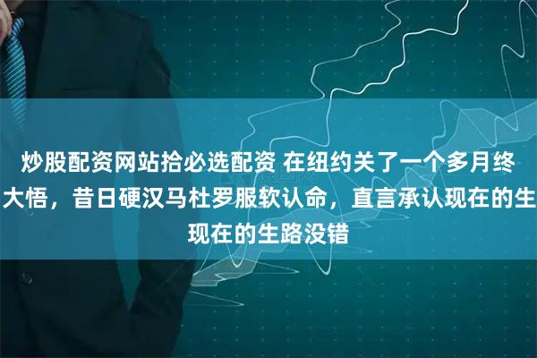 炒股配资网站拾必选配资 在纽约关了一个多月终于大彻大悟，昔日硬汉马杜罗服软认命，直言承认现在的生路没错
