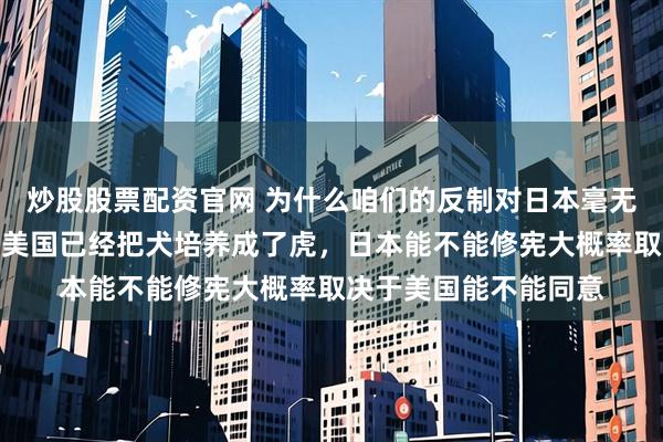 炒股股票配资官网 为什么咱们的反制对日本毫无作用？就这么说吧，美国已经把犬培养成了虎，日本能不能修宪大概率取决于美国能不能同意