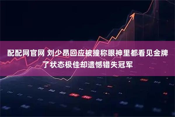 配配网官网 刘少昂回应被撞称眼神里都看见金牌了状态极佳却遗憾错失冠军