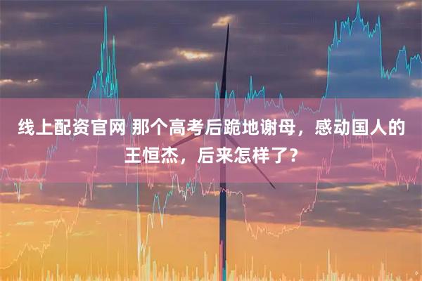 线上配资官网 那个高考后跪地谢母，感动国人的王恒杰，后来怎样了？