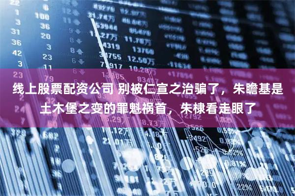 线上股票配资公司 别被仁宣之治骗了，朱瞻基是土木堡之变的罪魁祸首，朱棣看走眼了