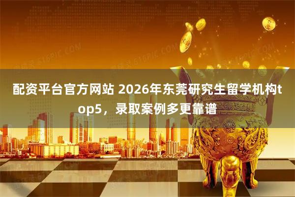 配资平台官方网站 2026年东莞研究生留学机构top5，录取案例多更靠谱