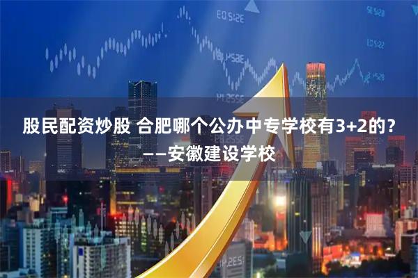股民配资炒股 合肥哪个公办中专学校有3+2的？——安徽建设学校