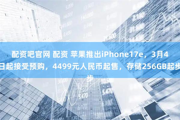 配资吧官网 配资 苹果推出iPhone17e，3月4日起接受预购，4499元人民币起售，存储256GB起步