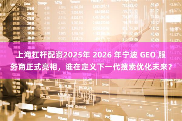 上海杠杆配资2025年 2026 年宁波 GEO 服务商正式亮相，谁在定义下一代搜索优化未来？