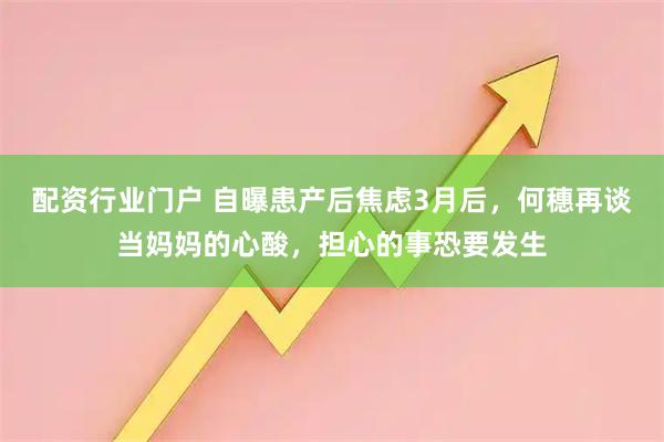 配资行业门户 自曝患产后焦虑3月后，何穗再谈当妈妈的心酸，担心的事恐要发生