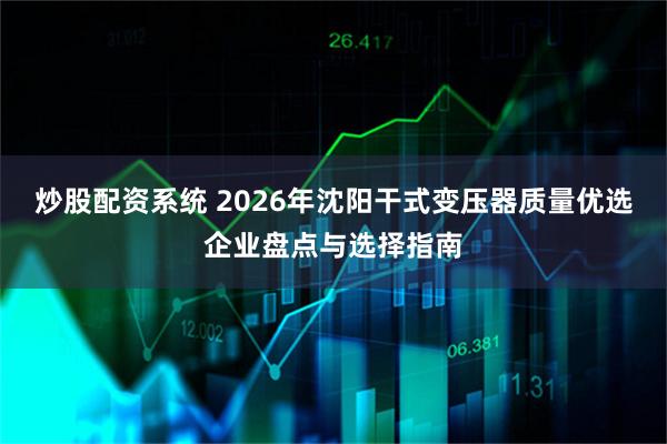 炒股配资系统 2026年沈阳干式变压器质量优选企业盘点与选择指南