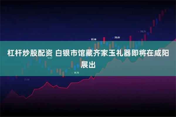 杠杆炒股配资 白银市馆藏齐家玉礼器即将在咸阳展出