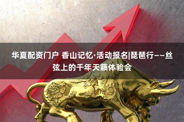 华夏配资门户 香山记忆·活动报名|琵琶行——丝弦上的千年天籁体验会