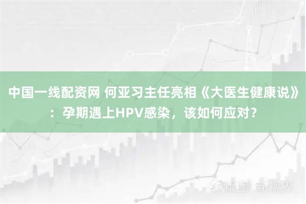 中国一线配资网 何亚习主任亮相《大医生健康说》：孕期遇上HPV感染，该如何应对？