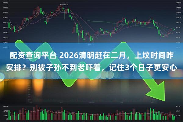 配资查询平台 2026清明赶在二月，上坟时间咋安排？别被子孙不到老吓着，记住3个日子更安心