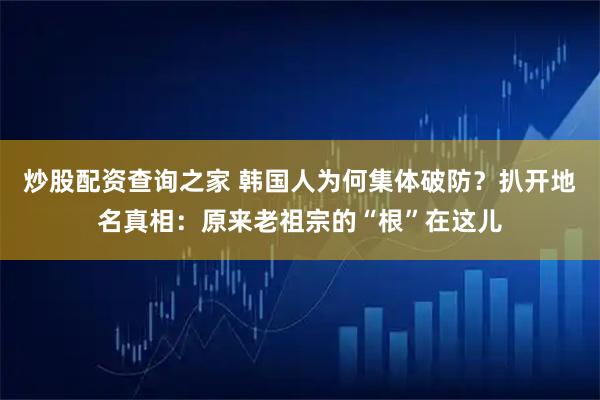 炒股配资查询之家 韩国人为何集体破防？扒开地名真相：原来老祖宗的“根”在这儿