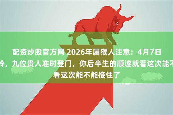 配资炒股官方网 2026年属猴人注意:4月7日是个分水岭,九位贵人准时登门,你后半生的顺遂就看这次能不能接住了