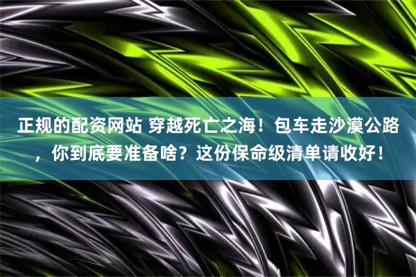 正规的配资网站 穿越死亡之海！包车走沙漠公路，你到底要准备啥？这份保命级清单请收好！