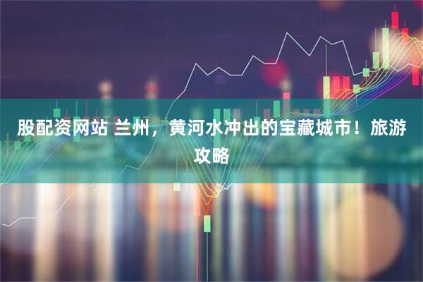 股配资网站 兰州，黄河水冲出的宝藏城市！旅游攻略