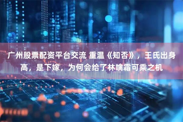 广州股票配资平台交流 重温《知否》，王氏出身高，是下嫁，为何会给了林噙霜可乘之机