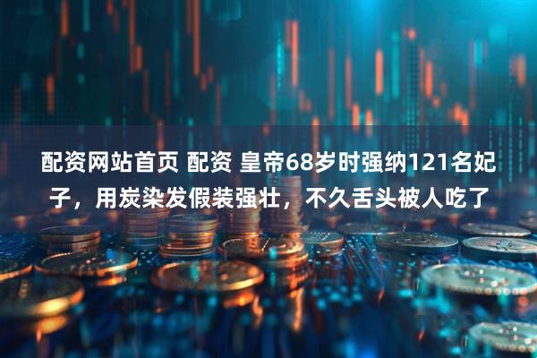 配资网站首页 配资 皇帝68岁时强纳121名妃子，用炭染发假装强壮，不久舌头被人吃了