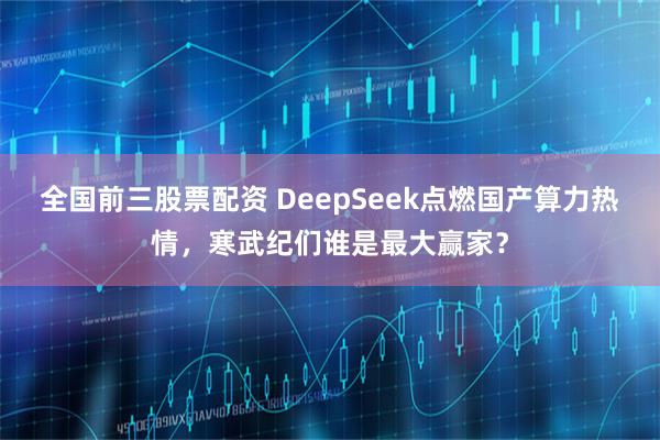 全国前三股票配资 DeepSeek点燃国产算力热情，寒武纪们谁是最大赢家？