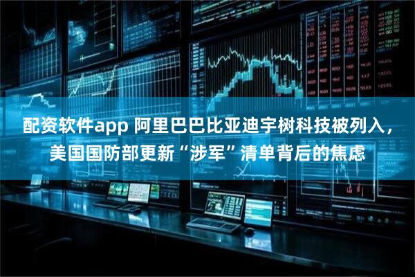 配资软件app 阿里巴巴比亚迪宇树科技被列入，美国国防部更新“涉军”清单背后的焦虑