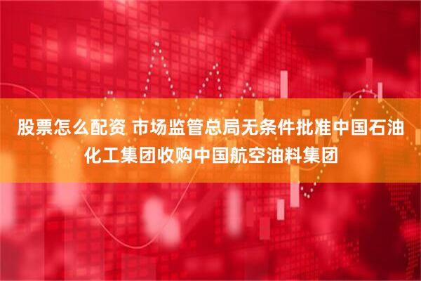 股票怎么配资 市场监管总局无条件批准中国石油化工集团收购中国航空油料集团