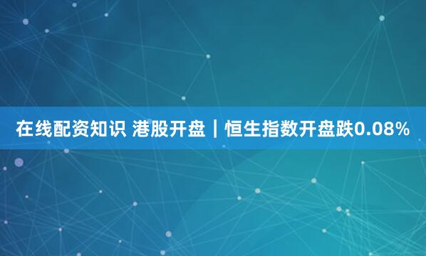 在线配资知识 港股开盘｜恒生指数开盘跌0.08%