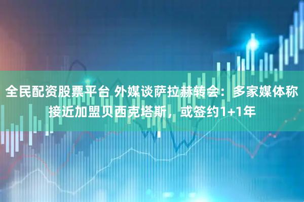 全民配资股票平台 外媒谈萨拉赫转会：多家媒体称接近加盟贝西克塔斯，或签约1+1年