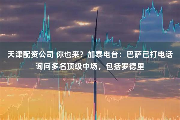 天津配资公司 你也来？加泰电台：巴萨已打电话询问多名顶级中场，包括罗德里