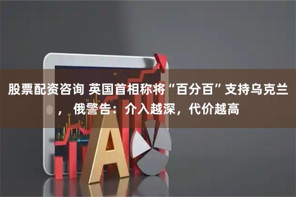 股票配资咨询 英国首相称将“百分百”支持乌克兰， 俄警告：介入越深，代价越高