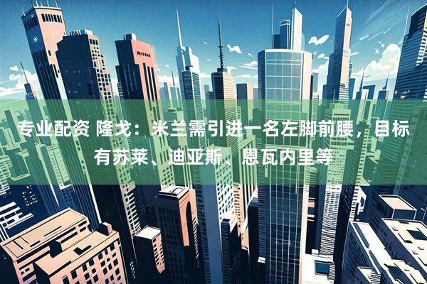 专业配资 隆戈：米兰需引进一名左脚前腰，目标有苏莱、迪亚斯、恩瓦内里等